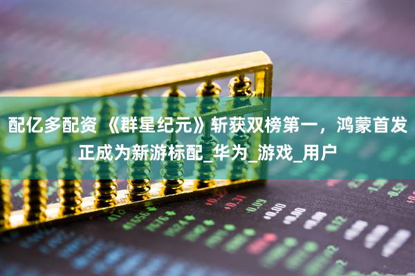 配亿多配资 《群星纪元》斩获双榜第一，鸿蒙首发正成为新游标配_华为_游戏_用户
