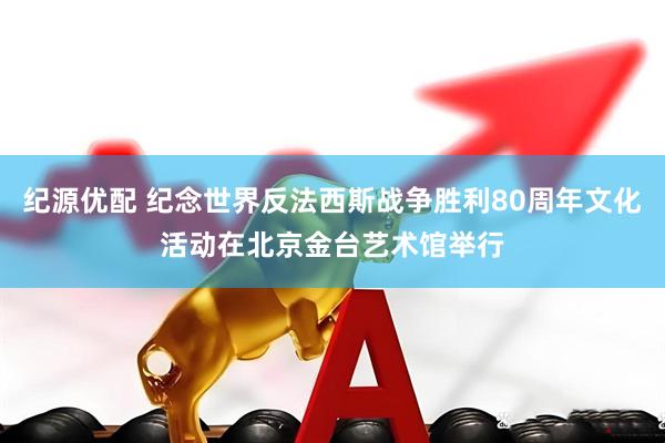 纪源优配 纪念世界反法西斯战争胜利80周年文化活动在北京金台艺术馆举行