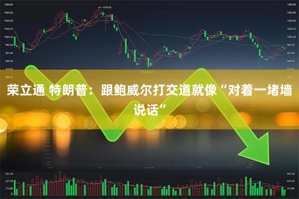 荣立通 特朗普：跟鲍威尔打交道就像“对着一堵墙说话”