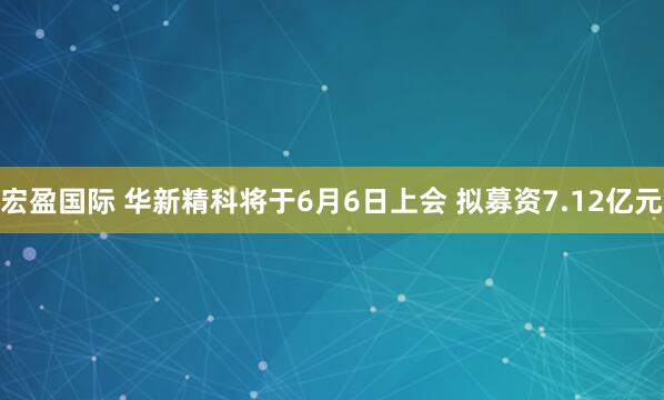 宏盈国际 华新精科将于6月6日上会 拟募资7.12亿元