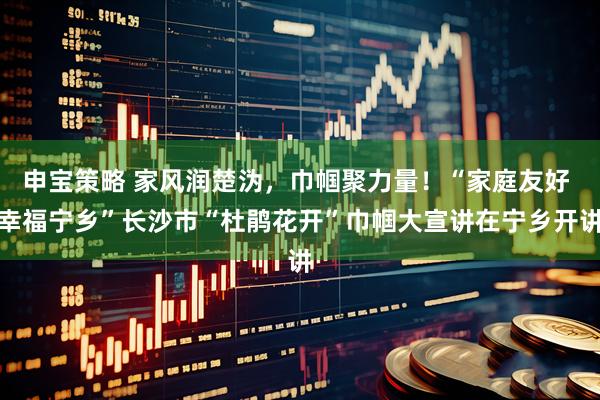 申宝策略 家风润楚沩，巾帼聚力量！“家庭友好 幸福宁乡”长沙市“杜鹃花开”巾帼大宣讲在宁乡开讲