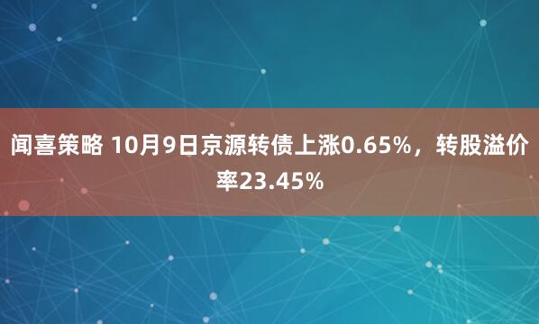 闻喜策略 10月9日京源转债上涨0.65%，转股溢价率23.45%