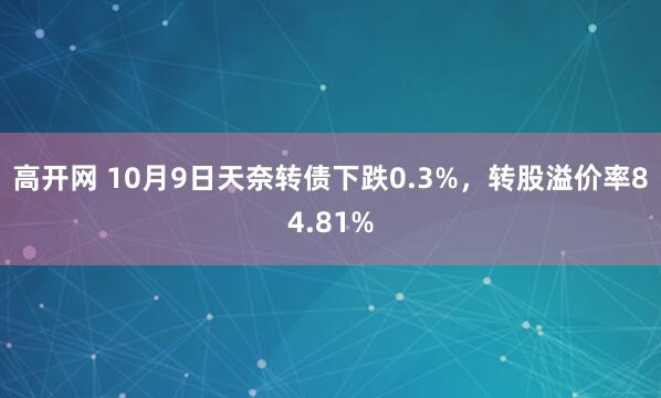 高开网 10月9日天奈转债下跌0.3%，转股溢价率84.81%