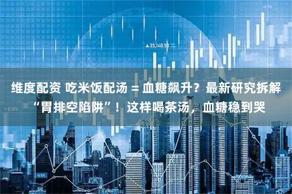 维度配资 吃米饭配汤 = 血糖飙升？最新研究拆解 “胃排空陷阱”！这样喝茶汤，血糖稳到哭