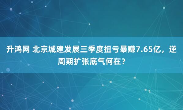 升鸿网 北京城建发展三季度扭亏暴赚7.65亿，逆周期扩张底气何在？