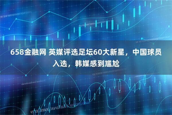 658金融网 英媒评选足坛60大新星，中国球员入选，韩媒感到尴尬
