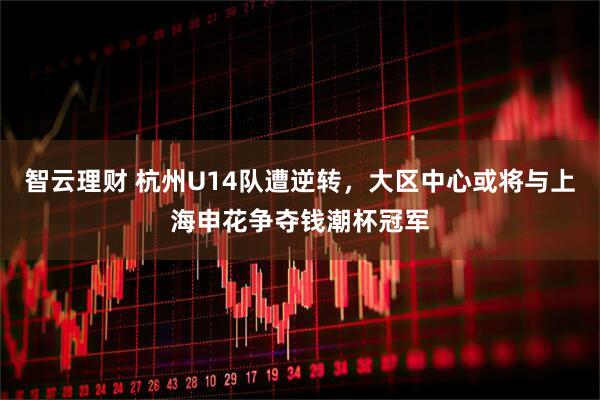 智云理财 杭州U14队遭逆转，大区中心或将与上海申花争夺钱潮杯冠军