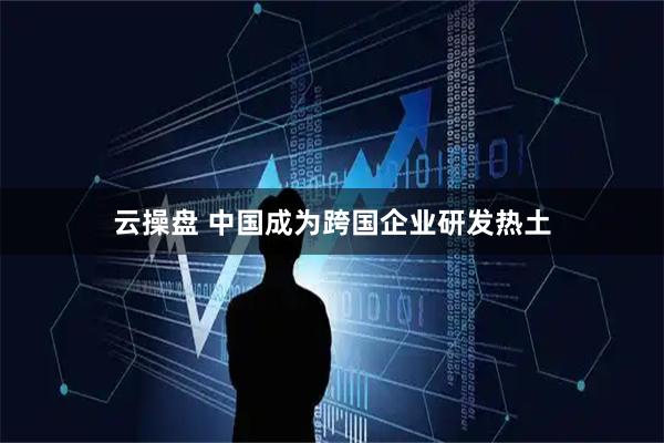 云操盘 中国成为跨国企业研发热土