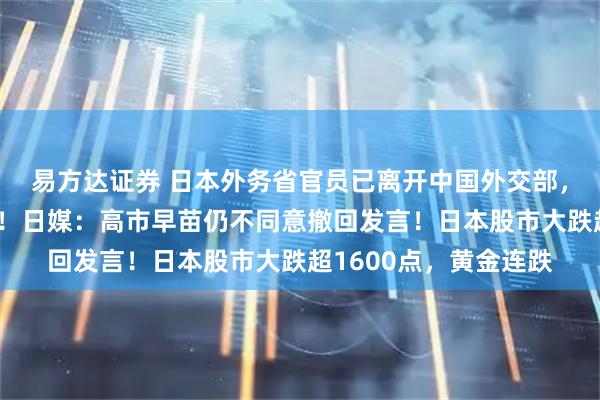 易方达证券 日本外务省官员已离开中国外交部，对媒体未给任何表态！日媒：高市早苗仍不同意撤回发言！日本股市大跌超1600点，黄金连跌